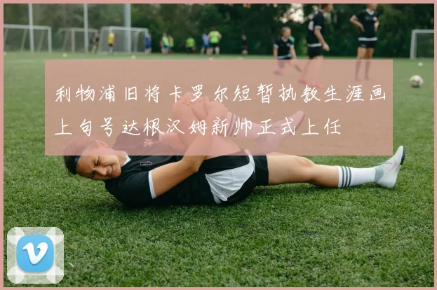 利物浦旧将卡罗尔短暂执教生涯画上句号达根汉姆新帅正式上任
