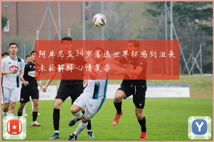 阿库尼亚34岁落选世界杯感到沮丧未获解释心情复杂