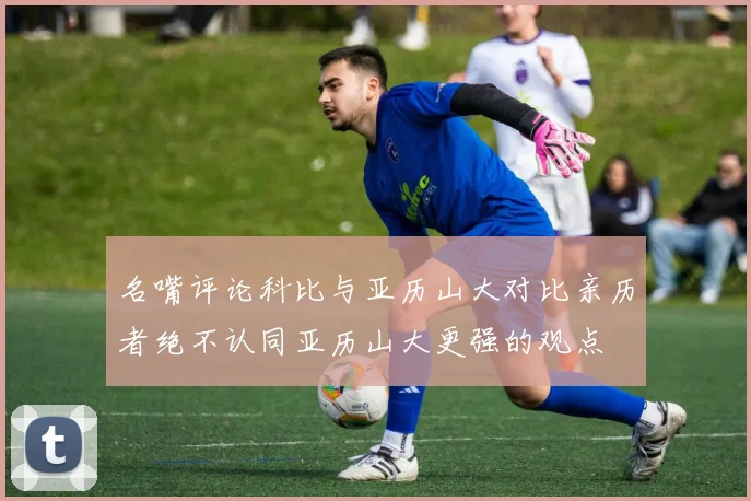 名嘴评论科比与亚历山大对比亲历者绝不认同亚历山大更强的观点