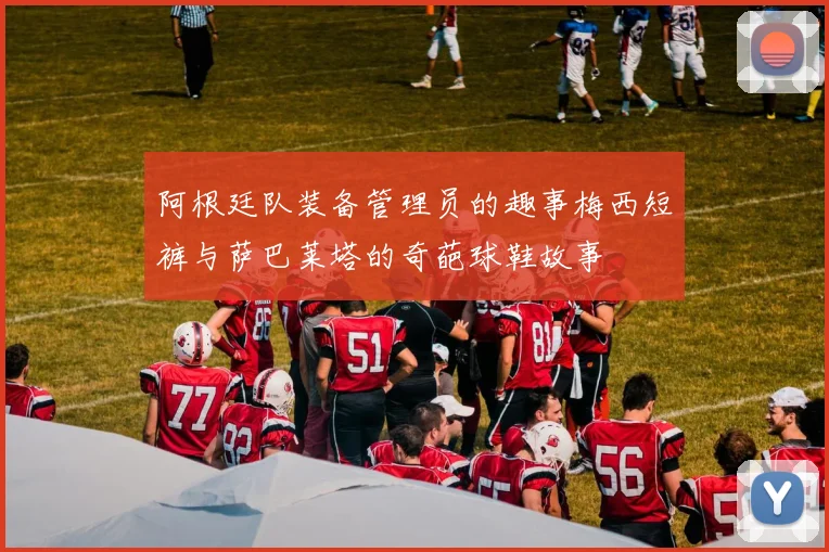 阿根廷队装备管理员的趣事梅西短裤与萨巴莱塔的奇葩球鞋故事