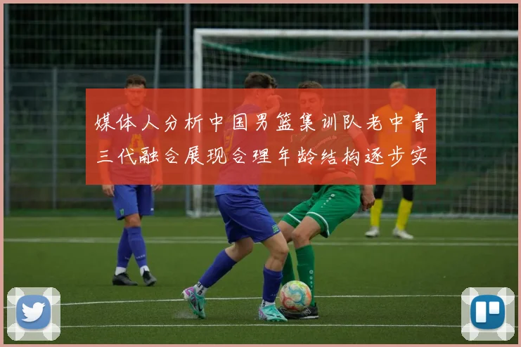 媒体人分析中国男篮集训队老中青三代融合展现合理年龄结构逐步实现换血