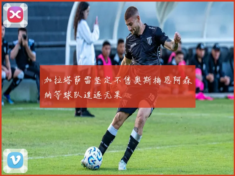 加拉塔萨雷坚定不售奥斯梅恩阿森纳等球队追逐无果