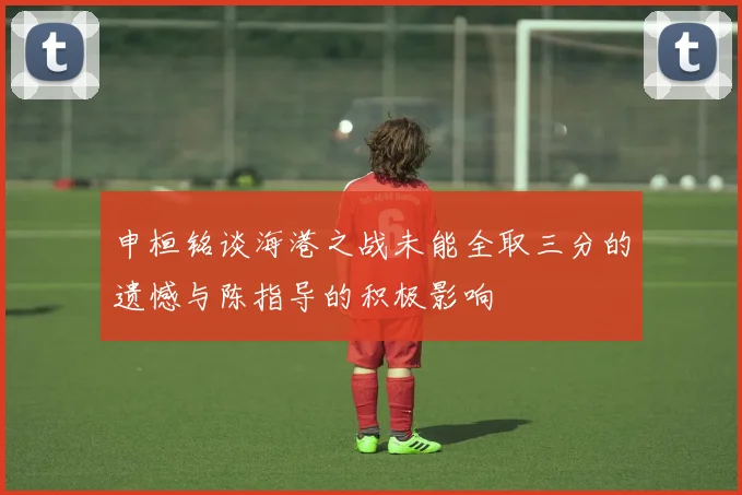 申桓铭谈海港之战未能全取三分的遗憾与陈指导的积极影响