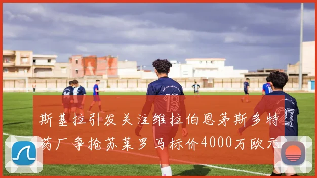 斯基拉引发关注维拉伯恩茅斯多特药厂争抢苏莱罗马标价4000万欧元