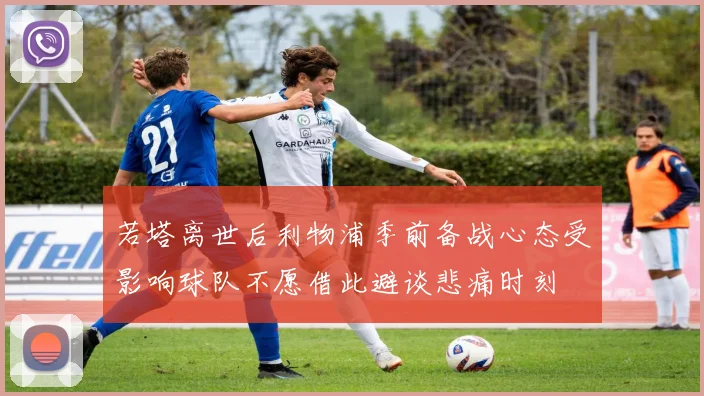若塔离世后利物浦季前备战心态受影响球队不愿借此避谈悲痛时刻