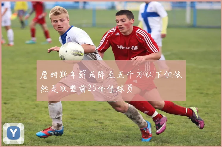 詹姆斯年薪或降至五千万以下但依然是联盟前25价值球员