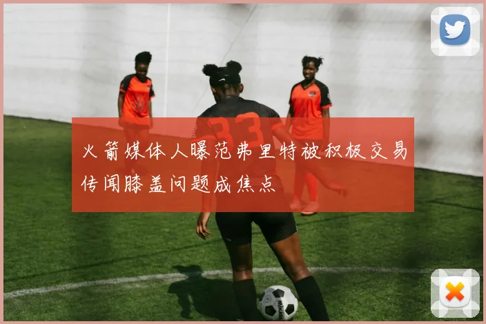 火箭媒体人曝范弗里特被积极交易传闻膝盖问题成焦点